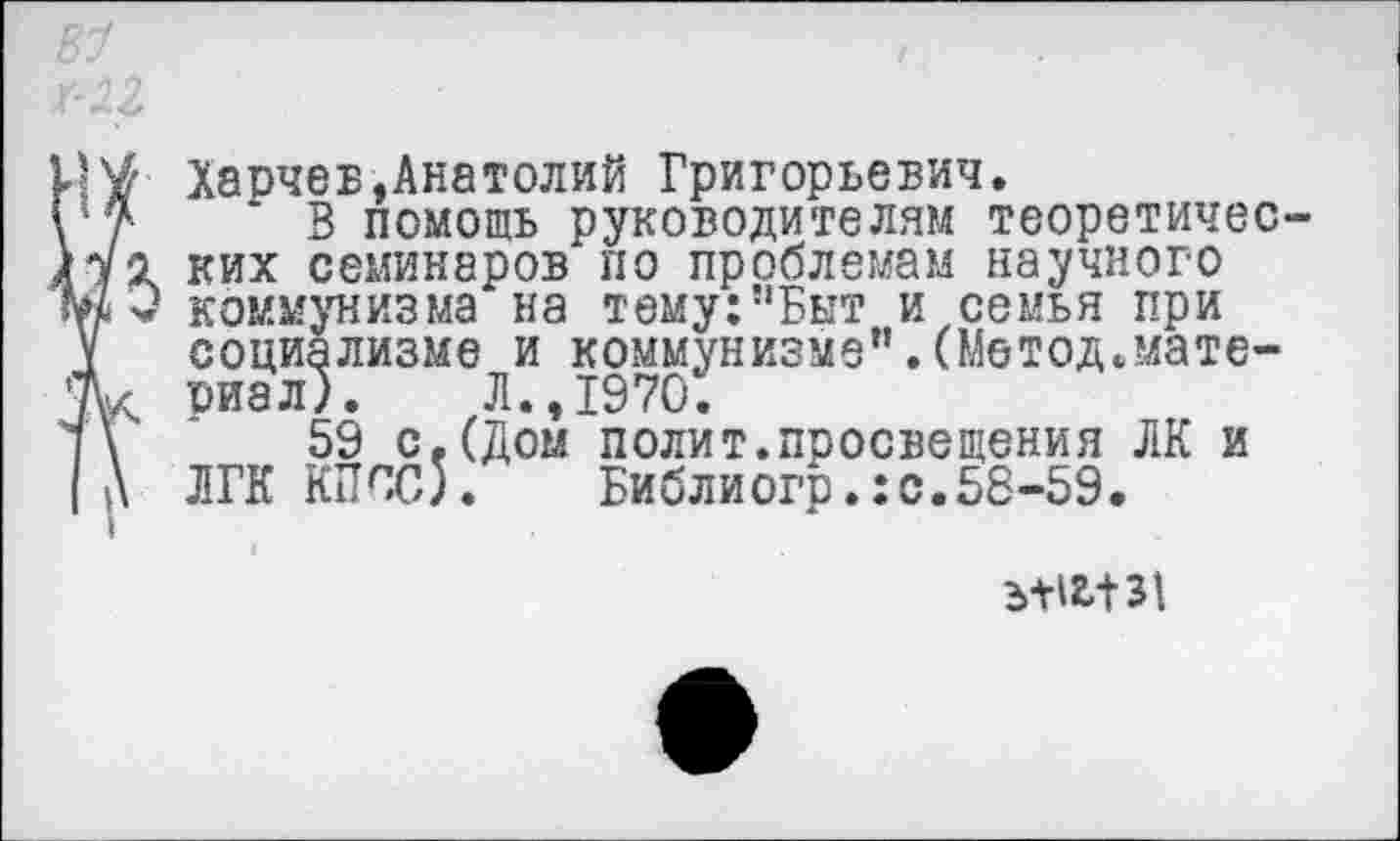 ﻿В1	/	.
мг
Харчев,Анатолий Григорьевич.
\*7 В помощь руководителям теоретичес-ких семинаров по проблемам научного м3 коммунизма на тему:”Быт и семья при V социализме и коммунизме".(Метод.мате-Ж риал). Л., 1970.
]\	59 с.(Дом полит.просвещения ЛК и
(А ЛГК КПСС).	Библиогр.:с.58-59.
ъШ131